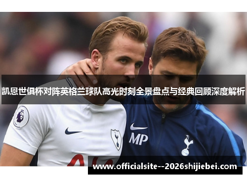 凯恩世俱杯对阵英格兰球队高光时刻全景盘点与经典回顾深度解析