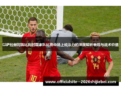 以萨拉赫对阵比利时国家队比赛中场上统治力的深度解析表现与战术价值 以萨拉赫对阵比利时国家队比赛中场上统治力的深度解析表现与战术价值