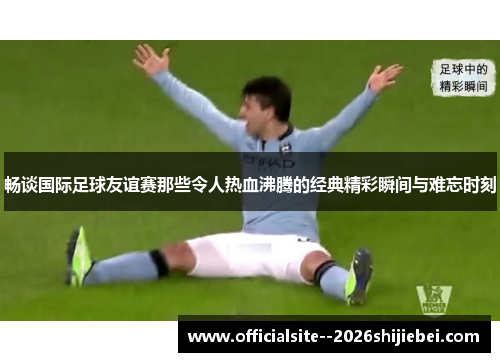 畅谈国际足球友谊赛那些令人热血沸腾的经典精彩瞬间与难忘时刻