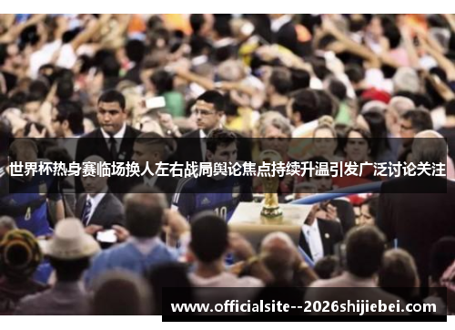 世界杯热身赛临场换人左右战局舆论焦点持续升温引发广泛讨论关注