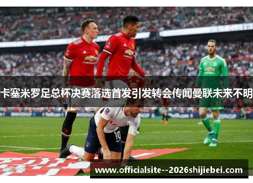 卡塞米罗足总杯决赛落选首发引发转会传闻曼联未来不明