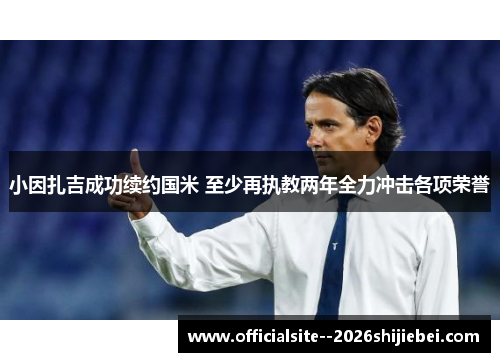 小因扎吉成功续约国米 至少再执教两年全力冲击各项荣誉