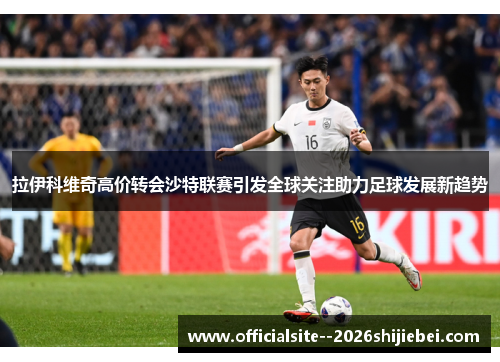 拉伊科维奇高价转会沙特联赛引发全球关注助力足球发展新趋势 拉伊科维奇高价转会沙特联赛引发全球关注助力足球发展新趋势
