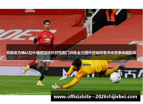 曼联官方确认拉什福德加练针对性射门训练全力提升终结效率冲击赛季关键阶段