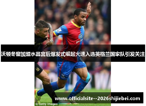 沃顿冬窗加盟水晶宫后爆发式崛起火速入选英格兰国家队引发关注