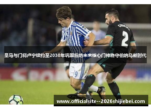 皇马与门将卢宁续约至2030年巩固后防未来核心门神稳守伯纳乌新时代