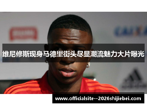 维尼修斯现身马德里街头尽显潮流魅力大片曝光