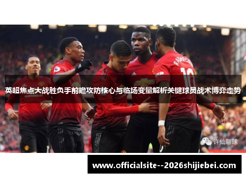 英超焦点大战胜负手前瞻攻防核心与临场变量解析关键球员战术博弈走势