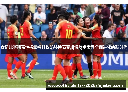 女足比赛观赏性持续提升攻防转换节奏加快战术素养全面进化的新时代