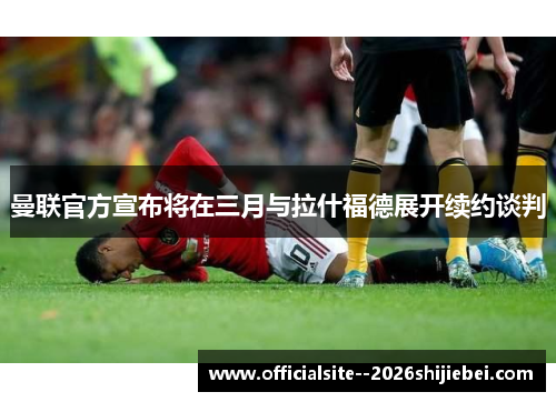 曼联官方宣布将在三月与拉什福德展开续约谈判