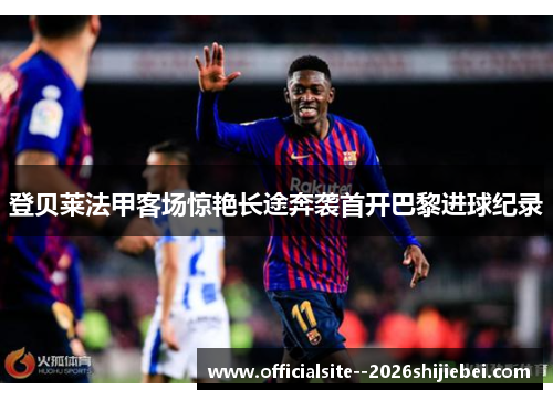 登贝莱法甲客场惊艳长途奔袭首开巴黎进球纪录