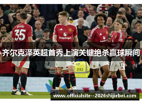 齐尔克泽英超首秀上演关键绝杀赢球瞬间