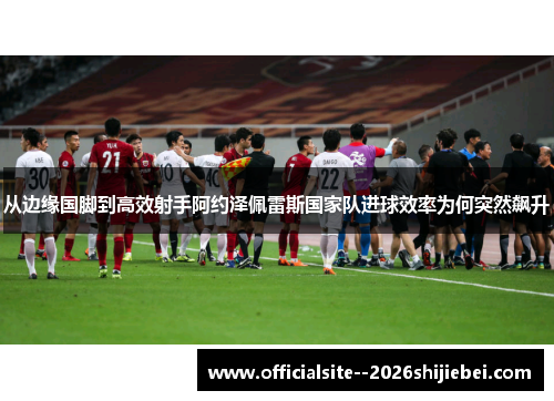 从边缘国脚到高效射手阿约泽佩雷斯国家队进球效率为何突然飙升
