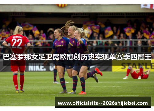 巴塞罗那女足卫冕欧冠创历史实现单赛季四冠王