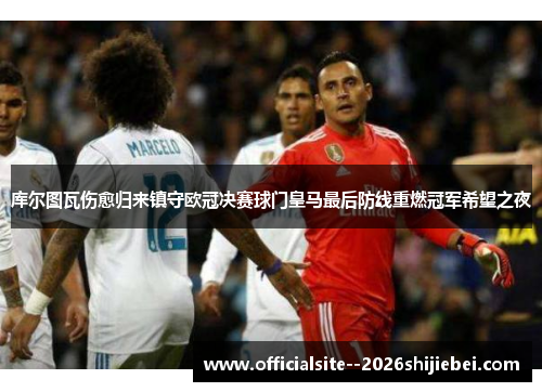 库尔图瓦伤愈归来镇守欧冠决赛球门皇马最后防线重燃冠军希望之夜