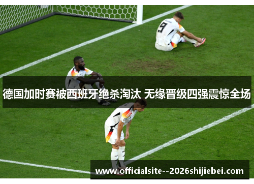 德国加时赛被西班牙绝杀淘汰 无缘晋级四强震惊全场