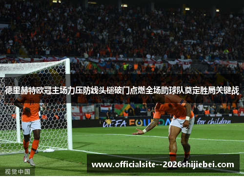 德里赫特欧冠主场力压防线头槌破门点燃全场助球队奠定胜局关键战