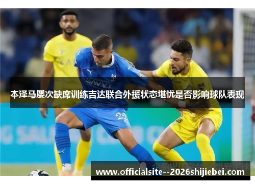 本泽马屡次缺席训练吉达联合外援状态堪忧是否影响球队表现