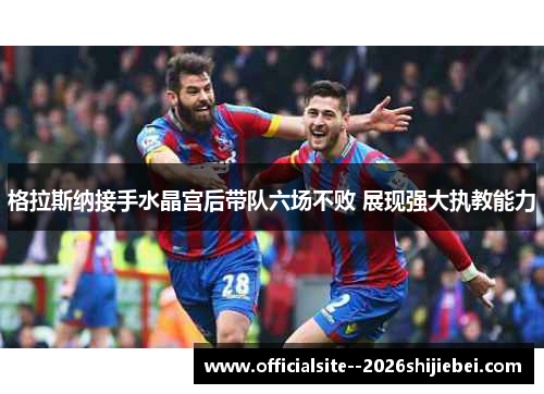 格拉斯纳接手水晶宫后带队六场不败 展现强大执教能力 格拉斯纳接手水晶宫后带队六场不败 展现强大执教能力