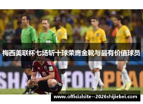 梅西美联杯七场斩十球荣膺金靴与最有价值球员