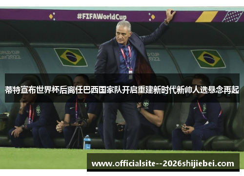 蒂特宣布世界杯后离任巴西国家队开启重建新时代新帅人选悬念再起 蒂特宣布世界杯后离任巴西国家队开启重建新时代新帅人选悬念再起