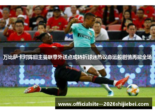 万比萨卡对阵旧主曼联意外送点成转折球迷热议命运般剧情再掀全场
