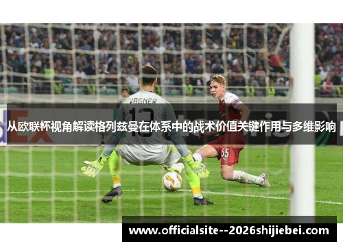 从欧联杯视角解读格列兹曼在体系中的战术价值关键作用与多维影响