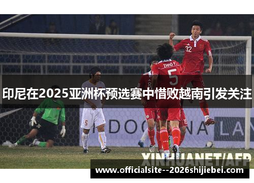 印尼在2025亚洲杯预选赛中惜败越南引发关注