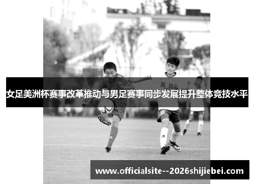 女足美洲杯赛事改革推动与男足赛事同步发展提升整体竞技水平