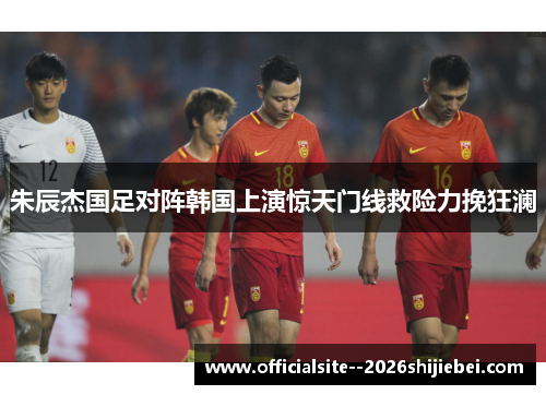 朱辰杰国足对阵韩国上演惊天门线救险力挽狂澜 朱辰杰国足对阵韩国上演惊天门线救险力挽狂澜