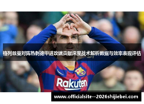 格列兹曼对阵热刺德甲进攻端贡献深度战术解析数据与效率表现评估