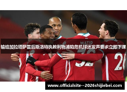 输给加拉塔萨雷后斯洛特执教利物浦陷危机球迷发声要求立即下课