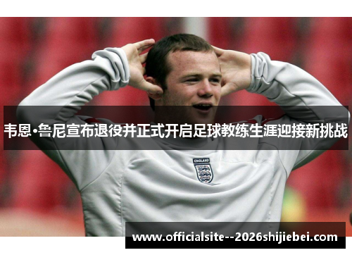 韦恩·鲁尼宣布退役并正式开启足球教练生涯迎接新挑战 韦恩·鲁尼宣布退役并正式开启足球教练生涯迎接新挑战