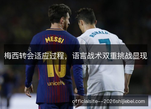 梅西转会适应过程，语言战术双重挑战显现